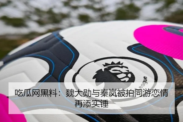 吃瓜网黑料：魏大勋与秦岚被拍同游恋情再添实锤